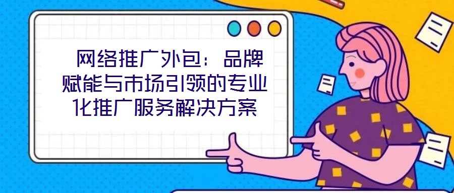 網絡推廣外包:品牌賦能與市場引領的專業化推廣服務解決方案