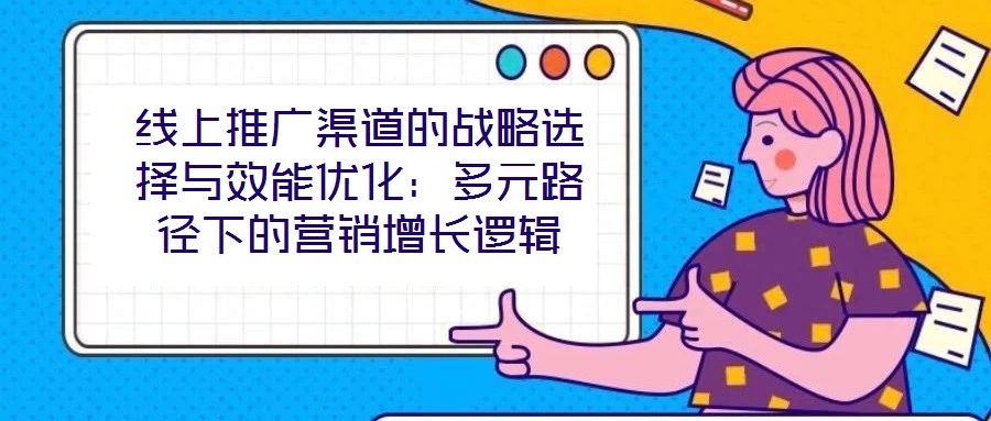 線上推廣渠道的戰(zhàn)略選擇與效能優(yōu)化:多元路徑下的營銷增長邏輯