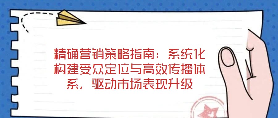 精確營銷策略指南:系統(tǒng)化構(gòu)建受眾定位與高效傳播體系,驅(qū)動市場表現(xiàn)升級