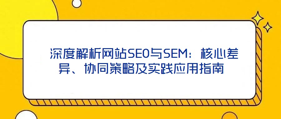 深度解析網(wǎng)站SEO與SEM:核心差異、協(xié)同策略及實踐應用指南