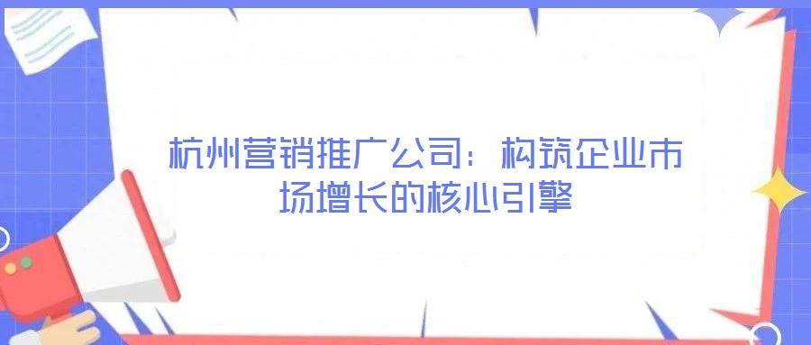 杭州營(yíng)銷推廣公司：構(gòu)筑企業(yè)市場(chǎng)增長(zhǎng)的核心引擎