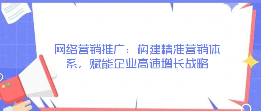 網絡營銷推廣:構建精準營銷體系,賦能企業高速增長戰略