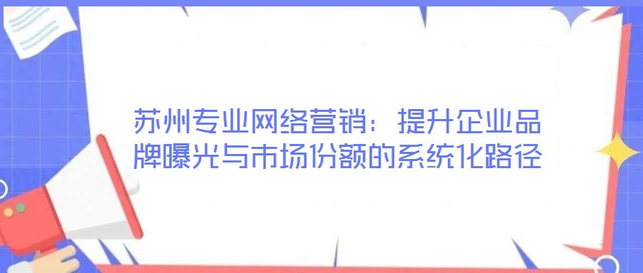 蘇州專業網絡營銷:提升企業品牌曝光與市場份額的系統化路徑